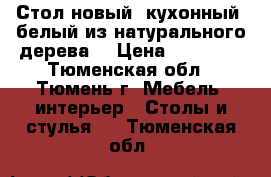Стол новый  кухонный, белый из натурального дерева  › Цена ­ 11 000 - Тюменская обл., Тюмень г. Мебель, интерьер » Столы и стулья   . Тюменская обл.